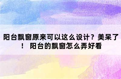 阳台飘窗原来可以这么设计？美呆了！ 阳台的飘窗怎么弄好看